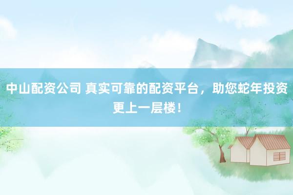 中山配资公司 真实可靠的配资平台，助您蛇年投资更上一层楼！