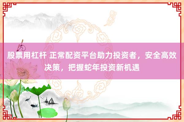 股票用杠杆 正常配资平台助力投资者，安全高效决策，把握蛇年投资新机遇