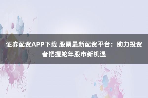 证券配资APP下载 股票最新配资平台：助力投资者把握蛇年股市新机遇