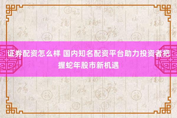 证券配资怎么样 国内知名配资平台助力投资者把握蛇年股市新机遇