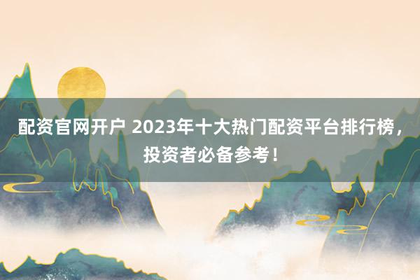 配资官网开户 2023年十大热门配资平台排行榜，投资者必备参考！