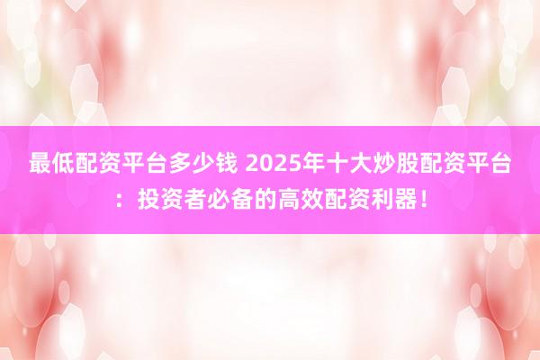最低配资平台多少钱 2025年十大炒股配资平台：投资者必备的高效配资利器！