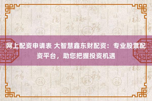 网上配资申请表 大智慧鑫东财配资：专业股票配资平台，助您把握投资机遇