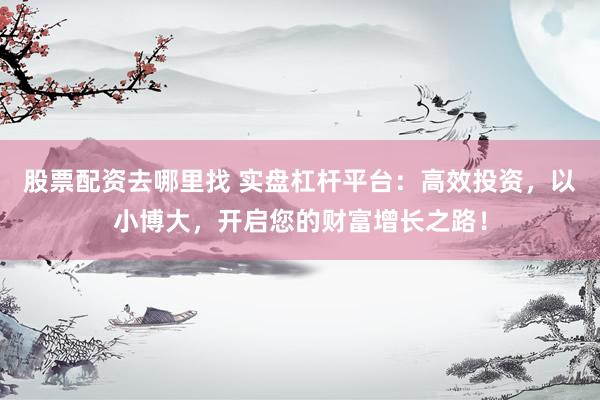 股票配资去哪里找 实盘杠杆平台：高效投资，以小博大，开启您的财富增长之路！