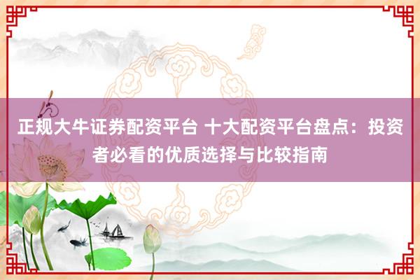 正规大牛证券配资平台 十大配资平台盘点：投资者必看的优质选择与比较指南