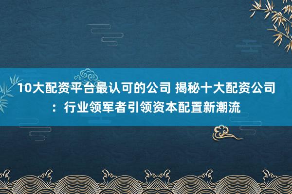 10大配资平台最认可的公司 揭秘十大配资公司：行业领军者引领资本配置新潮流