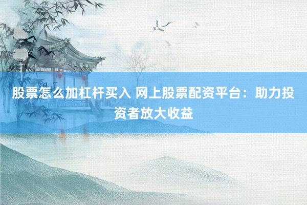 股票怎么加杠杆买入 网上股票配资平台：助力投资者放大收益