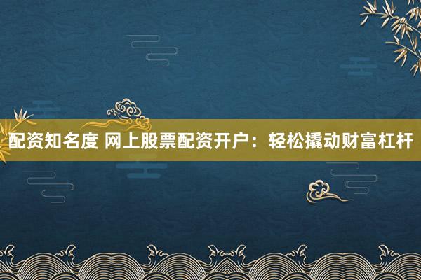 配资知名度 网上股票配资开户：轻松撬动财富杠杆
