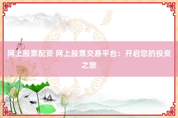 网上股票配资 网上股票交易平台：开启您的投资之旅