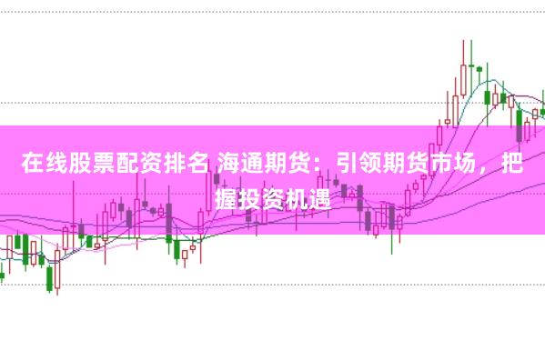 在线股票配资排名 海通期货：引领期货市场，把握投资机遇