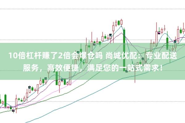 10倍杠杆赚了2倍会爆仓吗 尚城优配：专业配送服务，高效便捷，满足您的一站式需求！
