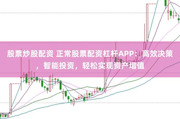 股票炒股配资 正常股票配资杠杆APP：高效决策，智能投资，轻松实现资产增值