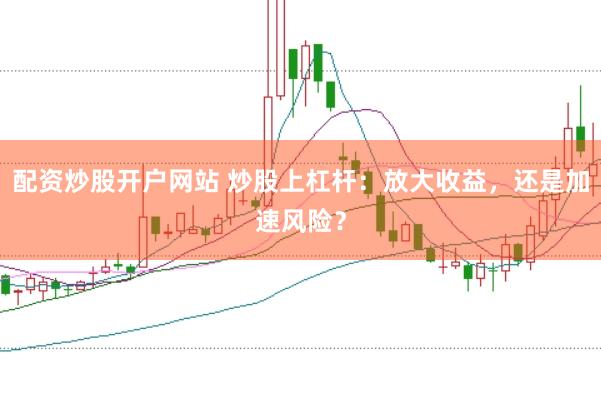 配资炒股开户网站 炒股上杠杆：放大收益，还是加速风险？