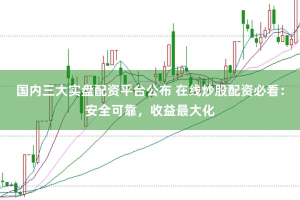 国内三大实盘配资平台公布 在线炒股配资必看：安全可靠，收益最大化