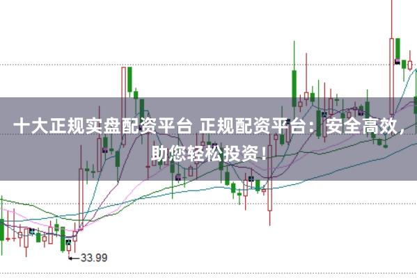 十大正规实盘配资平台 正规配资平台：安全高效，助您轻松投资！