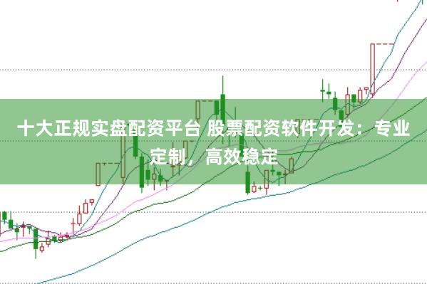 十大正规实盘配资平台 股票配资软件开发：专业定制，高效稳定
