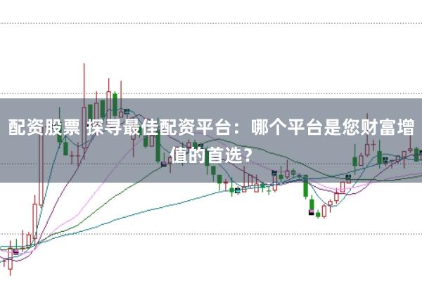 配资股票 探寻最佳配资平台：哪个平台是您财富增值的首选？