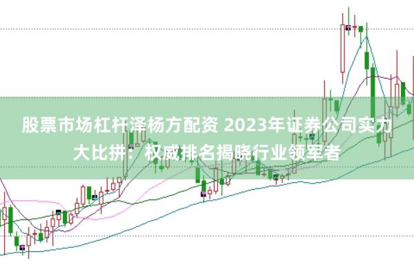 股票市场杠杆泽杨方配资 2023年证券公司实力大比拼：权威排名揭晓行业领军者