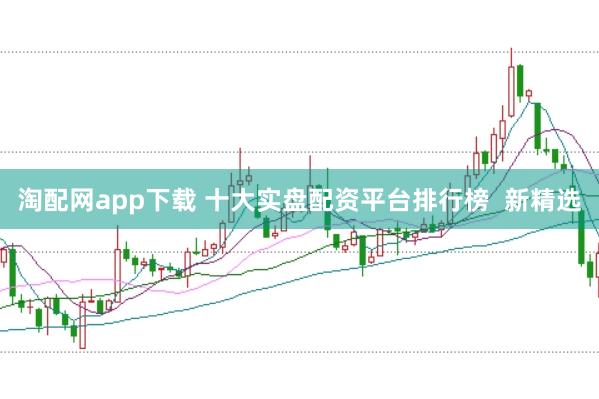 淘配网app下载 十大实盘配资平台排行榜  新精选
