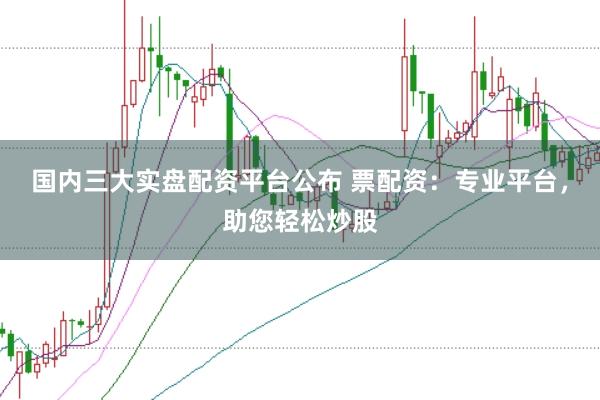 国内三大实盘配资平台公布 票配资：专业平台，助您轻松炒股