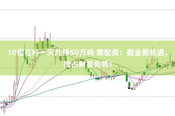 10倍杠杆一天能挣50万吗 票配资：掘金新机遇，抢占财富先机！
