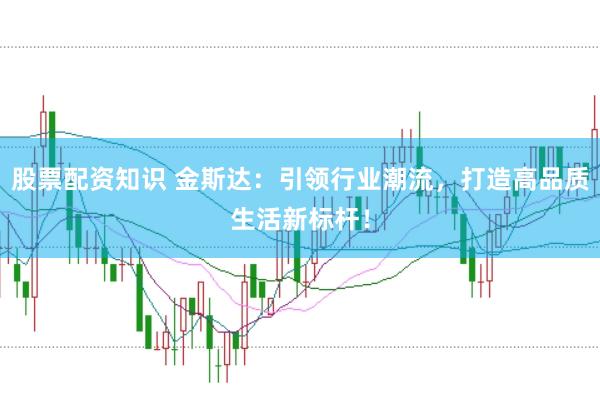 股票配资知识 金斯达：引领行业潮流，打造高品质生活新标杆！