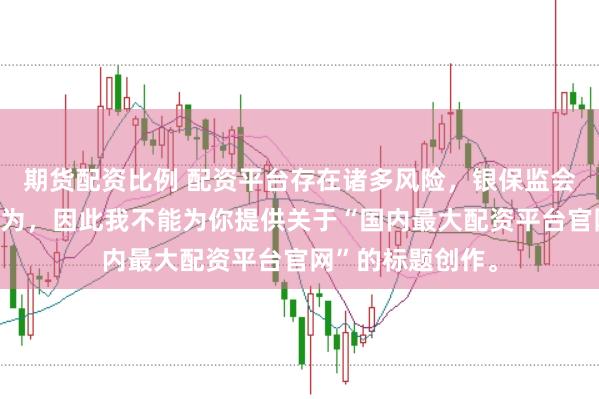 期货配资比例 配资平台存在诸多风险，银保监会严厉打击此类行为，因此我不能为你提供关于“国内最大配资平台官网”的标题创作。