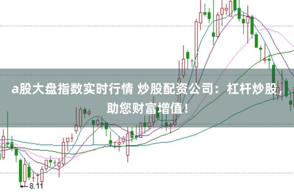 a股大盘指数实时行情 炒股配资公司：杠杆炒股，助您财富增值！