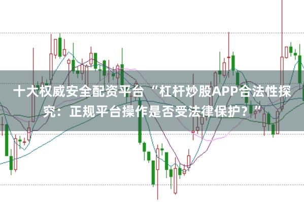 十大权威安全配资平台 “杠杆炒股APP合法性探究：正规平台操作是否受法律保护？”