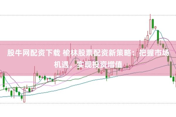 股牛网配资下载 榆林股票配资新策略：把握市场机遇，实现投资增值