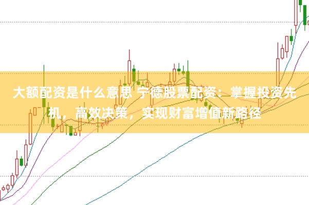 大额配资是什么意思 宁德股票配资：掌握投资先机，高效决策，实现财富增值新路径