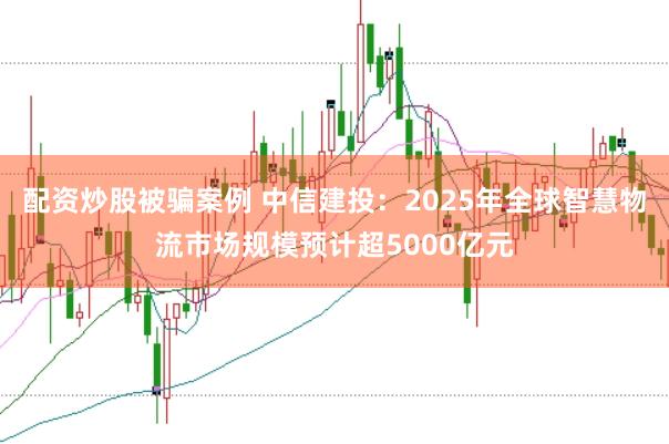 配资炒股被骗案例 中信建投：2025年全球智慧物流市场规模预计超5000亿元