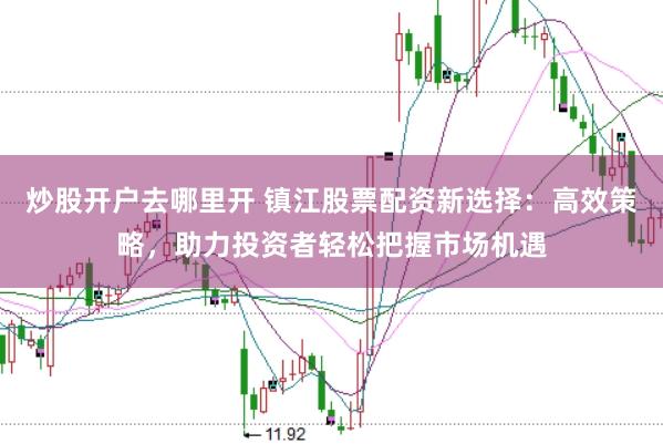 炒股开户去哪里开 镇江股票配资新选择：高效策略，助力投资者轻松把握市场机遇