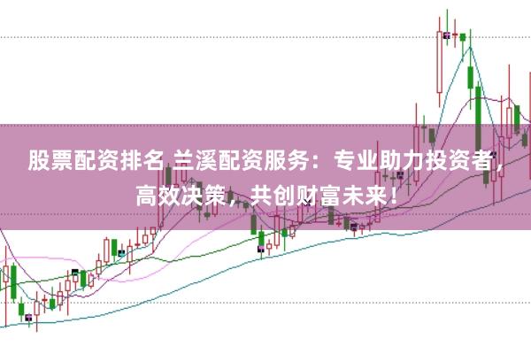 股票配资排名 兰溪配资服务：专业助力投资者，高效决策，共创财富未来！