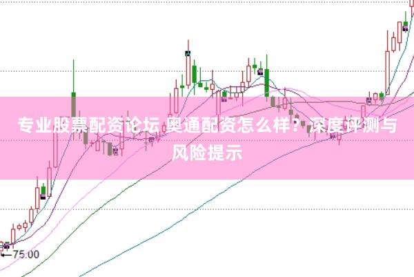 专业股票配资论坛 奥通配资怎么样？深度评测与风险提示