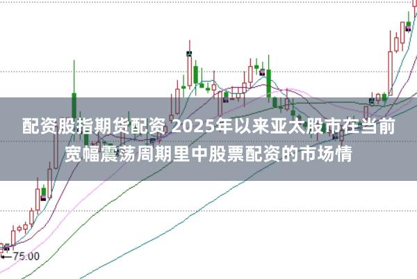 配资股指期货配资 2025年以来亚太股市在当前宽幅震荡周期里中股票配资的市场情