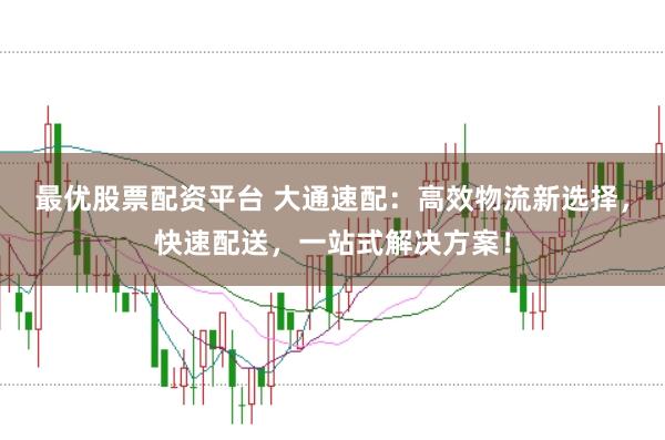 最优股票配资平台 大通速配：高效物流新选择，快速配送，一站式解决方案！