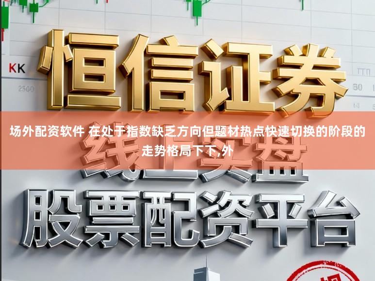 场外配资软件 在处于指数缺乏方向但题材热点快速切换的阶段的走势格局下下，外