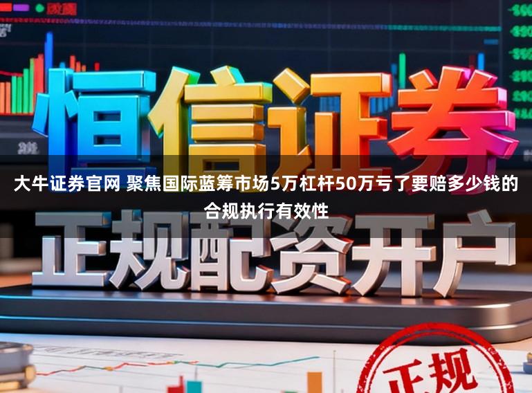 大牛证券官网 聚焦国际蓝筹市场5万杠杆50万亏了要赔多少钱的合规执行有效性