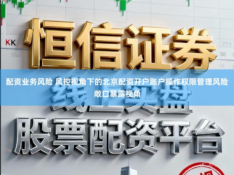 配资业务风险 风控视角下的北京配资开户账户操作权限管理风险敞口暴露视角