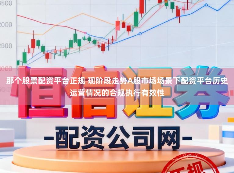 那个股票配资平台正规 现阶段走势A股市场场景下配资平台历史运营情况的合规执行有效性