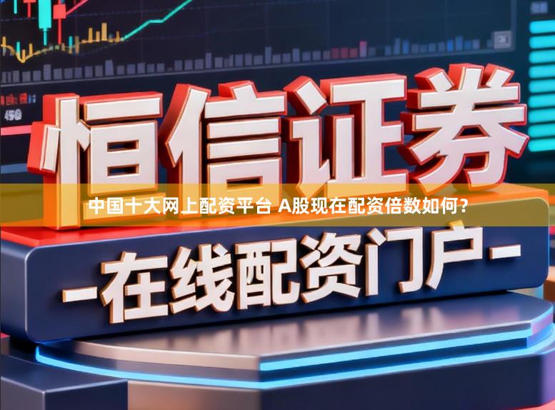 中国十大网上配资平台 A股现在配资倍数如何？
