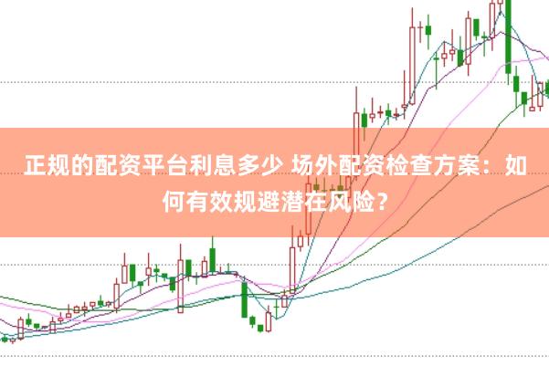 正规的配资平台利息多少 场外配资检查方案：如何有效规避潜在风险？