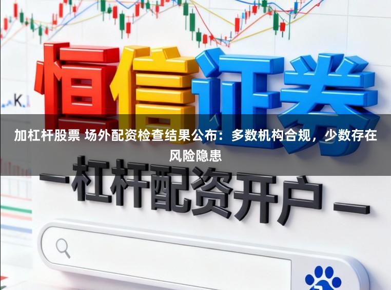 加杠杆股票 场外配资检查结果公布：多数机构合规，少数存在风险隐患