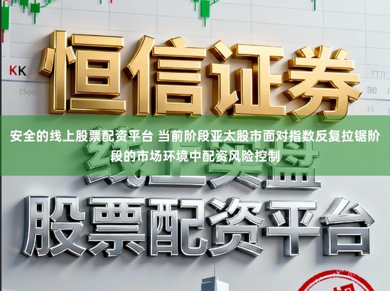 安全的线上股票配资平台 当前阶段亚太股市面对指数反复拉锯阶段的市场环境中配资风险控制