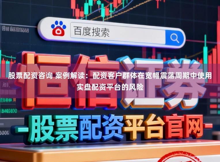 股票配资咨询 案例解读：配资客户群体在宽幅震荡周期中使用实盘配资平台的风险