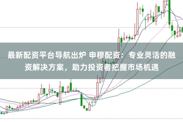 最新配资平台导航出炉 申穆配资：专业灵活的融资解决方案，助力投资者把握市场机遇