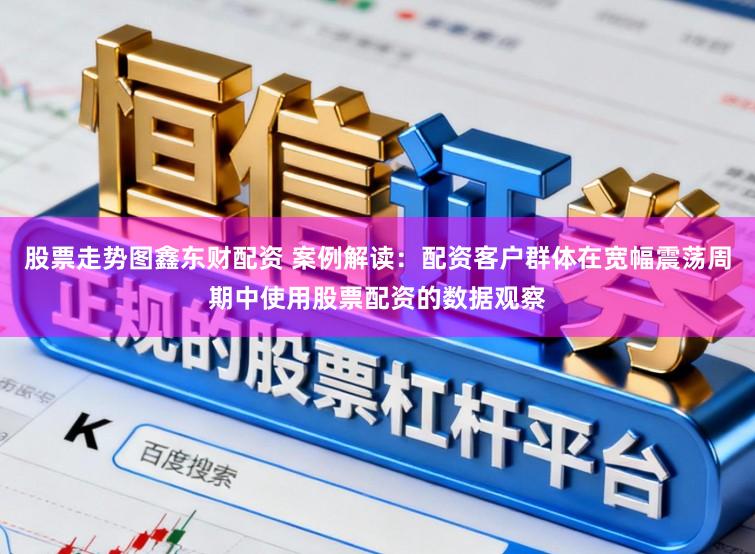 股票走势图鑫东财配资 案例解读:配资客户群体在宽幅震荡周期中使用股票配资的数据观察